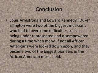 Conclusion
• Louis Armstrong and Edward Kennedy “Duke”
Ellington were two of the biggest musicians
who had to overcome difficulties such as
being under represented and disempowered
during a time when many, if not all African
Americans were looked down upon, and they
became two of the biggest pioneers in the
African American music field.

 
