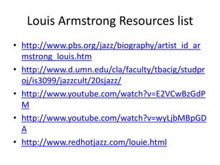 Louis Armstrong Resources list
• http://www.pbs.org/jazz/biography/artist_id_ar
mstrong_louis.htm
• http://www.d.umn.edu/cla/faculty/tbacig/studpr
oj/is3099/jazzcult/20sjazz/
• http://www.youtube.com/watch?v=E2VCwBzGdP
M
• http://www.youtube.com/watch?v=wyLjbMBpGD
A
• http://www.redhotjazz.com/louie.html

 