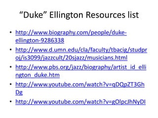 “Duke” Ellington Resources list
• http://www.biography.com/people/dukeellington-9286338
• http://www.d.umn.edu/cla/faculty/tbacig/studpr
oj/is3099/jazzcult/20sjazz/musicians.html
• http://www.pbs.org/jazz/biography/artist_id_elli
ngton_duke.htm
• http://www.youtube.com/watch?v=qDQpZT3Gh
Dg
• http://www.youtube.com/watch?v=gOlpcJhNyDI

 