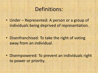 Definitions:
• Under – Represented: A person or a group of
individuals being deprived of representation.
• Disenfranchised: To take the right of voting
away from an individual.
• Disempowered: To prevent an individuals right
to power or priority.

 