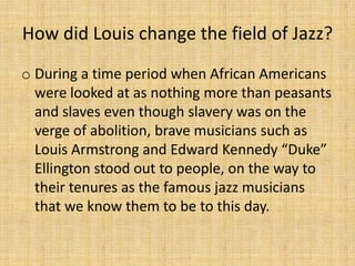How did Louis change the field of Jazz?
o During a time period when African Americans
were looked at as nothing more than peasants
and slaves even though slavery was on the
verge of abolition, brave musicians such as
Louis Armstrong and Edward Kennedy “Duke”
Ellington stood out to people, on the way to
their tenures as the famous jazz musicians
that we know them to be to this day.

 