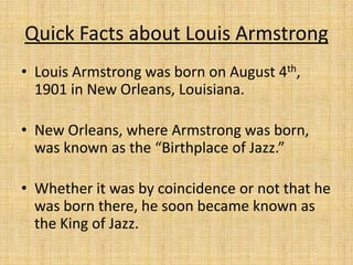 Quick Facts about Louis Armstrong
• Louis Armstrong was born on August 4th,
1901 in New Orleans, Louisiana.
• New Orleans, where Armstrong was born,
was known as the “Birthplace of Jazz.”
• Whether it was by coincidence or not that he
was born there, he soon became known as
the King of Jazz.

 