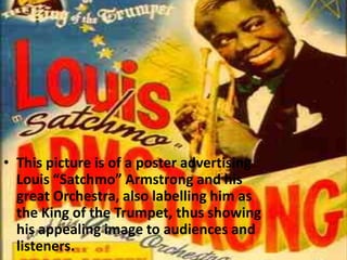 • This picture is of a poster advertising
Louis “Satchmo” Armstrong and his
great Orchestra, also labelling him as
the King of the Trumpet, thus showing
his appealing image to audiences and
listeners.

 