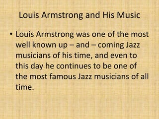 Louis Armstrong and His Music
• Louis Armstrong was one of the most
well known up – and – coming Jazz
musicians of his time, and even to
this day he continues to be one of
the most famous Jazz musicians of all
time.

 