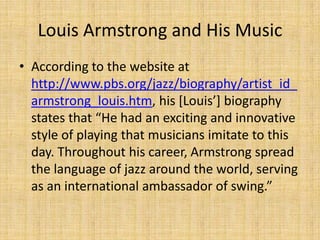 Louis Armstrong and His Music
• According to the website at
http://www.pbs.org/jazz/biography/artist_id_
armstrong_louis.htm, his [Louis’] biography
states that “He had an exciting and innovative
style of playing that musicians imitate to this
day. Throughout his career, Armstrong spread
the language of jazz around the world, serving
as an international ambassador of swing.”

 