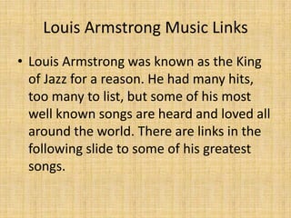 Louis Armstrong Music Links
• Louis Armstrong was known as the King
of Jazz for a reason. He had many hits,
too many to list, but some of his most
well known songs are heard and loved all
around the world. There are links in the
following slide to some of his greatest
songs.

 