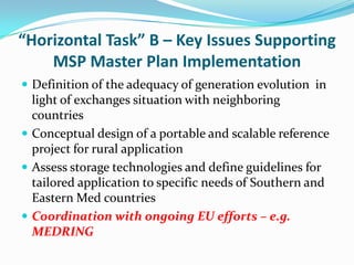 “Horizontal Task” B – Key Issues Supporting
    MSP Master Plan Implementation
 Definition of the adequacy of generation evolution in
  light of exchanges situation with neighboring
  countries
 Conceptual design of a portable and scalable reference
  project for rural application
 Assess storage technologies and define guidelines for
  tailored application to specific needs of Southern and
  Eastern Med countries
 Coordination with ongoing EU efforts – e.g.
  MEDRING
 