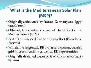 What is the Mediterranean Solar Plan
                   (MSP)?
 Originally articulated by France, Germany and Egypt
    (2006/2007)
   Officially launched as a project of The Union for the
    Mediterranean (UfM)
   Part of the EU/Med free trade area effort (Barcelona
    Process)
   Will define large scale RE projects for power, develop
    grid interconnections as well as EE opportunities
   Originally designed to put 20 GW RE (solar) capacity
    by 2020
 