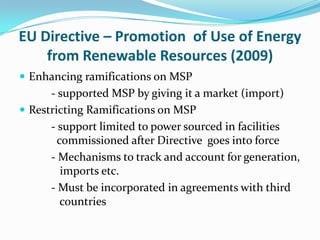 EU Directive – Promotion of Use of Energy
    from Renewable Resources (2009)
 Enhancing ramifications on MSP
      - supported MSP by giving it a market (import)
 Restricting Ramifications on MSP
      - support limited to power sourced in facilities
        commissioned after Directive goes into force
      - Mechanisms to track and account for generation,
         imports etc.
      - Must be incorporated in agreements with third
         countries
 