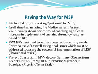 Paving the Way for MSP
 EU funded project creating “platform” for MSP;
 Itself aimed at assisting the Mediterranean Partner
  Countries create an environment enabling significant
  increase in deployment of sustainable energy systems
  based on RE;
 PWMSP structured to address country by country needs
  (“vertical tasks”) as well as regional issues which must be
  addressed to assure the successful implementation of MSP
  (“horizontal tasks”).
 Project Consortium: MVV decon (Germany)(Consortium
  Leader), ENEA (Italy); RTE International (France);
  Sonelgaz (Algeria); Terna (Italy)
 