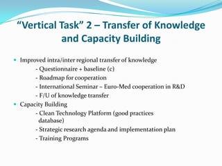 “Vertical Task” 2 – Transfer of Knowledge
           and Capacity Building
 Improved intra/inter regional transfer of knowledge
       - Questionnaire + baseline (c)
       - Roadmap for cooperation
       - International Seminar – Euro-Med cooperation in R&D
       - F/U of knowledge transfer
 Capacity Building
       - Clean Technology Platform (good practices
         database)
       - Strategic research agenda and implementation plan
       - Training Programs
 