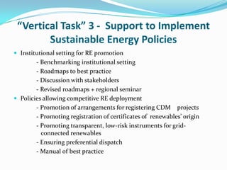 “Vertical Task” 3 - Support to Implement
        Sustainable Energy Policies
 Institutional setting for RE promotion
        - Benchmarking institutional setting
        - Roadmaps to best practice
        - Discussion with stakeholders
        - Revised roadmaps + regional seminar
 Policies allowing competitive RE deployment
        - Promotion of arrangements for registering CDM projects
        - Promoting registration of certificates of renewables’ origin
        - Promoting transparent, low-risk instruments for grid-
          connected renewables
        - Ensuring preferential dispatch
        - Manual of best practice
 