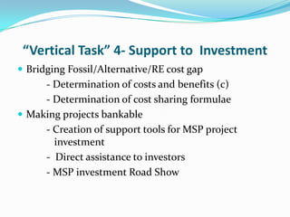 “Vertical Task” 4- Support to Investment
 Bridging Fossil/Alternative/RE cost gap
     - Determination of costs and benefits (c)
     - Determination of cost sharing formulae
 Making projects bankable
     - Creation of support tools for MSP project
       investment
     - Direct assistance to investors
     - MSP investment Road Show
 