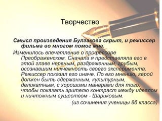 Творчество Смысл произведения Булгакова скрыт, и режиссер фильма во многом   помог мне . Изменилось впечатление о профессоре Преображенском. Сначала я представляла его в этой главе нервным, раздраженным, грубым, осознавшим никчемность своего эксперимента. Режиссер показал его иначе. По его мнению, герой должен быть сдержанным, культурным, деликатным, с хорошими манерами для того, чтобы показать зрителю контраст между идеалом и ничтожным существом - Шариковым. (из сочинения ученицы 8б класса) 