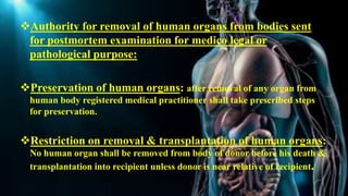 Authority for removal of human organs from bodies sent
for postmortem examination for medico legal or
pathological purpose:
Preservation of human organs: after removal of any organ from
human body registered medical practitioner shall take prescribed steps
for preservation.
Restriction on removal & transplantation of human organs:
No human organ shall be removed from body of donor before his death &
transplantation into recipient unless donor is near relative of recipient.
 