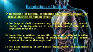 Regulations of hospital
 Regulation of hospital conducting the removal, storage or
transplantation of human organs:
1) No hospital shall commence any activity relating to removal,
storage or transplantation of any human organ unless it is
registered under this act.
2) No medical practitioner or any other person shall conduct or aid in
conducting removal, storage or transplantation of any human
organ at place other than registered.
3) No place including of any human organ except for therapeutic
purpose.
 