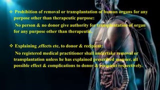  Prohibition of removal or transplantation of human organs for any
purpose other than therapeutic purpose:
No person & no donor give authority for transplantation of organ
for any purpose other than therapeutic.
 Explaining ,effects etc, to donor & recipient:
No registered medical practitioner shall undertake removal or
transplantation unless he has explained prescribed manner, all
possible effect & complications to donor & recipient respectively.
 
