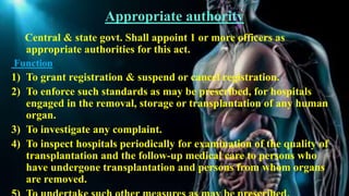 Appropriate authority
Central & state govt. Shall appoint 1 or more officers as
appropriate authorities for this act.
Function
1) To grant registration & suspend or cancel registration.
2) To enforce such standards as may be prescribed, for hospitals
engaged in the removal, storage or transplantation of any human
organ.
3) To investigate any complaint.
4) To inspect hospitals periodically for examination of the quality of
transplantation and the follow-up medical care to persons who
have undergone transplantation and persons from whom organs
are removed.
 