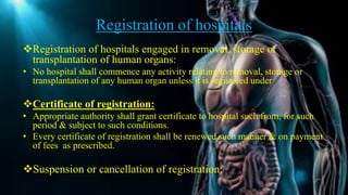 Registration of hospitals
Registration of hospitals engaged in removal, storage or
transplantation of human organs:
• No hospital shall commence any activity relating to removal, storage or
transplantation of any human organ unless it is registered under
Certificate of registration:
• Appropriate authority shall grant certificate to hospital such from, for such
period & subject to such conditions.
• Every certificate of registration shall be renewed such manner & on payment
of fees as prescribed.
Suspension or cancellation of registration:
 