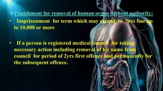 Punishment for removal of human organ without authority:
• Imprisonment for term which may extend to 5yrs fine up
to 10,000 or more
• If a person is registered medical council for taking
necessary action including removal of his name from
council for period of 2yrs first offence and permanently for
the subsequent offence.
 