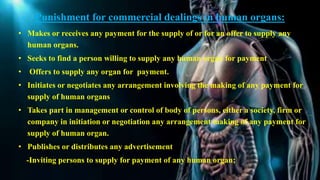 Punishment for commercial dealings in human organs:
• Makes or receives any payment for the supply of or for an offer to supply any
human organs.
• Seeks to find a person willing to supply any human organ for payment
• Offers to supply any organ for payment.
• Initiates or negotiates any arrangement involving the making of any payment for
supply of human organs
• Takes part in management or control of body of persons, either a society, firm or
company in initiation or negotiation any arrangement making of any payment for
supply of human organ.
• Publishes or distributes any advertisement
-Inviting persons to supply for payment of any human organ;
 