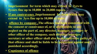 • Imprisonment for term which may extend to 2yrs to
5years fine up to 10,000 to 20,000 rupees.
• If any contravenes ,Imprisonment for term which may
extend to 3yrs fine up to 10,000 or more.
• offence by company ,The offence has been committed with
the consent or connivance of, or is attributable to any
neglect on the part of, any director, manager, secretary or
other officer of the company, such director, manager,
secretary or other officer shall also be deemed to be guilty of
that offence and shall be liable to be proceeded against and
punished accordingly.
• Cognizance of offence
 