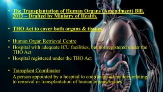• The Transplantation of Human Organs (Amendment) Bill,
2013 – Drafted by Ministry of Health.
• THO Act to cover both organs & tissues
• Human Organ Retrieval Centre
• Hospital with adequate ICU facilities, but not registered under the
THO Act
• Hospital registered under the THO Act
• Transplant Coordinator
A person appointed by a hospital to coordinate all matters relating
to removal or transplantation of human organs/tissues
 