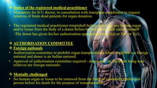  Duties of the registered medical practitioner
• Mandatory for ICU doctor, in consultation with transplant coordinator to request
relatives of brain dead patients for organ donation.
• The registered medical practitioner (rmp)shall before removing any human organ
and/or tissue from the body of a donor before his/her death, shall satisfy himself
-The donor has given his/her authorization appropriate form 1(a) or 1(b) or 1(c).
 AUTHORISATION COMMITTEE
 Foreign nationals
• Authorization committee to prohibit organ transplantation where recipient is a foreign
national and donor is an Indian national.
• Approval of authorization committee required - donor and / or recipient being near
relatives are foreign nationals.
 Mentally challenged
• No human organ or tissue to be removed from the body of a mentally challenged
person before his death for the purpose of transplantation.
 