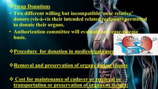 Swap Donations
• Two different willing but incompatible ‘near relative’
donors (vis-à-vis their intended related recipient) permitted
to donate their organs.
• Authorization committee will evaluate on a case-to-case
basis.
Procedure for donation in medicolegal cases
Removal and preservation of organs and/or tissues
 Cost for maintenance of cadaver or retrieval or
transportation or preservation of organs or tissues:
 