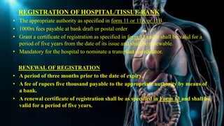REGISTRATION OF HOSPITAL/TISSUE BANK
• The appropriate authority as specified in form 11 or 11A or 11B.
• 1000rs fees payable at bank draft or postal order
• Grant a certificate of registration as specified in form 12 and it shall be valid for a
period of five years from the date of its issue and shall be renewable.
• Mandatory for the hospital to nominate a transplant coordinator.
RENEWAL OF REGISTRATION
• A period of three months prior to the date of expiry.
• A fee of rupees five thousand payable to the appropriate authority by means of
a bank.
• A renewal certificate of registration shall be as specified in Form 13 and shall be
valid for a period of five years.
 