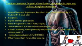 Conditions/standards for grant of certificate of registration for organ and/
or tissue transplantation centers
1. General Manpower Requirement Specialised Services and Facilities(24hr ICU,
NURSE,DR & LAB ETC)
2. Equipment.
3. Experts and their qualifications
a. kidney transplantation: (M.S. (Gen.) Surgery )
b. Transplantation of liver and other abdominal organs
c. Cardiac, pulmonary, cardio-pulmonary transplantation.(M.Ch. Cardio-thoracic and
vascular surgery )
d. Cornea Transplantation(MS /MD OPTHO)
e. Other Tissues: Heart Valves, Skin, Bone etc.
 