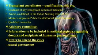 Transplant coordinator – qualification, rôle etc.
• Graduate of any recognized system of medicine
• Nurse, as defined in the Indian Nursing Council Act
• Master’s degree in Public Health/Social Work/Psychology
• Qualified counselor
Advisory committee.
Information to be included in national registry regarding
donors and recipients of human organ and tissue:
Power to amend the rules
- central government
 