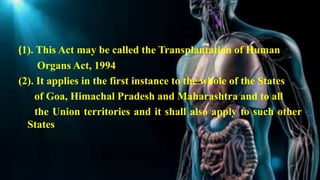 (1). This Act may be called the Transplantation of Human
Organs Act, 1994
(2). It applies in the first instance to the whole of the States
of Goa, Himachal Pradesh and Maharashtra and to all
the Union territories and it shall also apply to such other
States
 