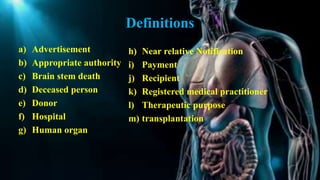 Definitions
a) Advertisement
b) Appropriate authority
c) Brain stem death
d) Deceased person
e) Donor
f) Hospital
g) Human organ
h) Near relative Notification
i) Payment
j) Recipient
k) Registered medical practitioner
l) Therapeutic purpose
m) transplantation
 