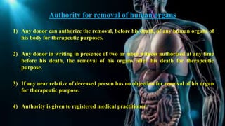 Authority for removal of human organs
1) Any donor can authorize the removal, before his death, of any human organs of
his body for therapeutic purposes.
2) Any donor in writing in presence of two or more witness authorized at any time
before his death, the removal of his organs after his death for therapeutic
purpose.
3) If any near relative of deceased person has no objection for removal of his organ
for therapeutic purpose.
4) Authority is given to registered medical practitioner.
 