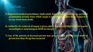 Continue….
5) Registered medical practitioner shall satisfy himself before removal, by personal
examination of body from which organ is to be removed that the is extinct it is
in case brain stem death.
6) Authority for removal of organ is given only if death is certified medical experts
(neurologist or neurosurgeon RMP in charge)
7) Any of the parents of deceased person may give authority if brain stem death of
person less than 18 age has occurred
 