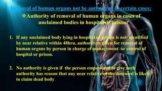 Removal of human organs not be authorized in certain cases:
Authority of removal of human organs in cases of
unclaimed bodies in hospital or prison:
1. If any unclaimed body lying in hospital or prison is not identified
by near relative within 48hru, authority is given for removal of
human organs by person in charge of management or control of
hospital or prison.
2. No authority is given if the person empowered to give such
authority has reason that any near relative of the deceased is likely
to claim dead body
 