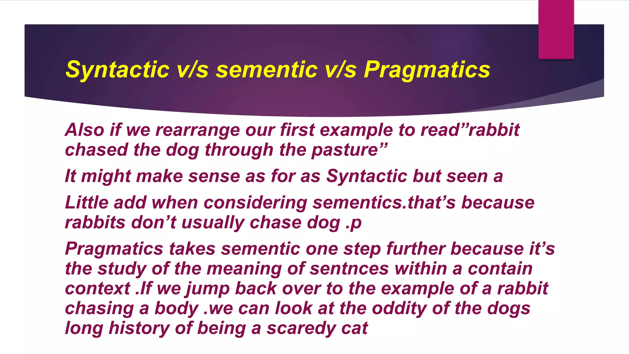 Syntactic v/s sementic v/s Pragmatics
Also if we rearrange our first example to read”rabbit
chased the dog through the pasture”
It might make sense as for as Syntactic but seen a
Little add when considering sementics.that’s because
rabbits don’t usually chase dog .p
Pragmatics takes sementic one step further because it’s
the study of the meaning of sentnces within a contain
context .If we jump back over to the example of a rabbit
chasing a body .we can look at the oddity of the dogs
long history of being a scaredy cat
 