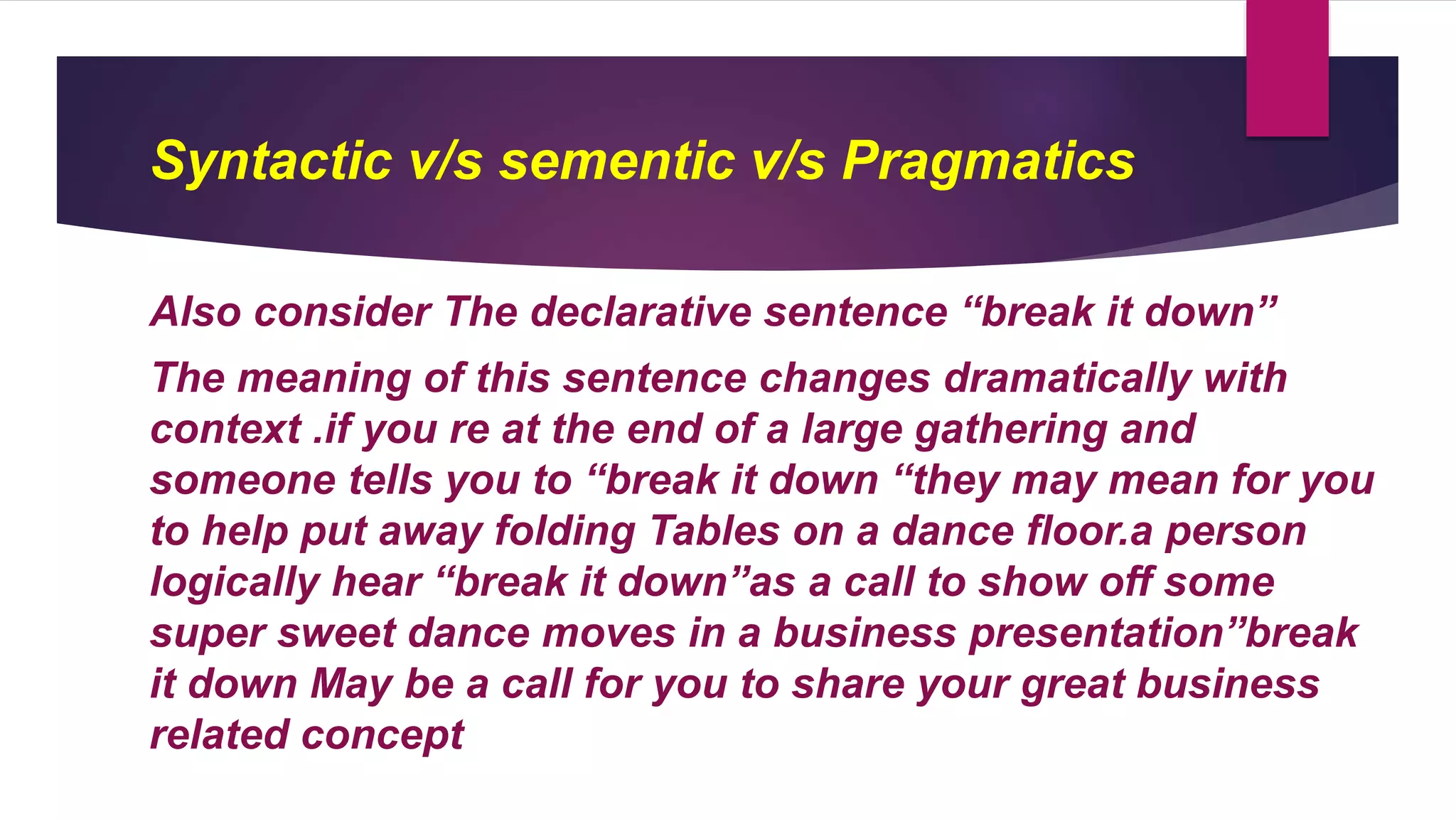 Syntactic v/s sementic v/s Pragmatics
Also consider The declarative sentence “break it down”
The meaning of this sentence changes dramatically with
context .if you re at the end of a large gathering and
someone tells you to “break it down “they may mean for you
to help put away folding Tables on a dance floor.a person
logically hear “break it down”as a call to show off some
super sweet dance moves in a business presentation”break
it down May be a call for you to share your great business
related concept
 