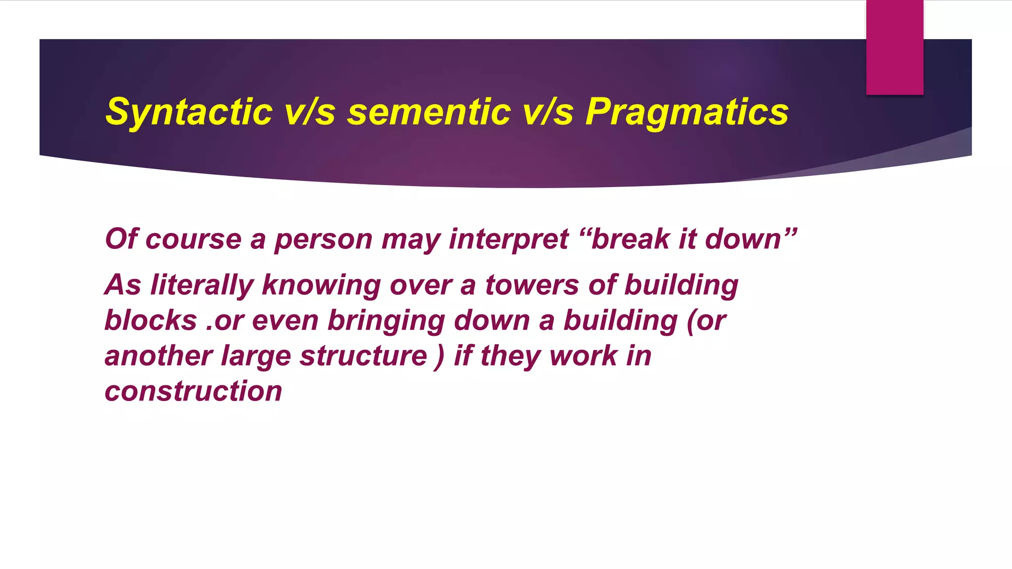 Syntactic v/s sementic v/s Pragmatics
Of course a person may interpret “break it down”
As literally knowing over a towers of building
blocks .or even bringing down a building (or
another large structure ) if they work in
construction
 