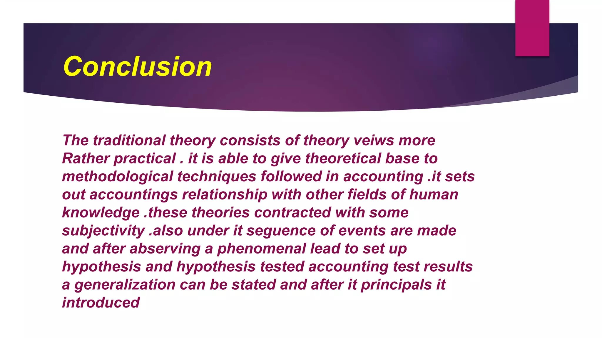 Conclusion
The traditional theory consists of theory veiws more
Rather practical . it is able to give theoretical base to
methodological techniques followed in accounting .it sets
out accountings relationship with other fields of human
knowledge .these theories contracted with some
subjectivity .also under it seguence of events are made
and after abserving a phenomenal lead to set up
hypothesis and hypothesis tested accounting test results
a generalization can be stated and after it principals it
introduced
 
