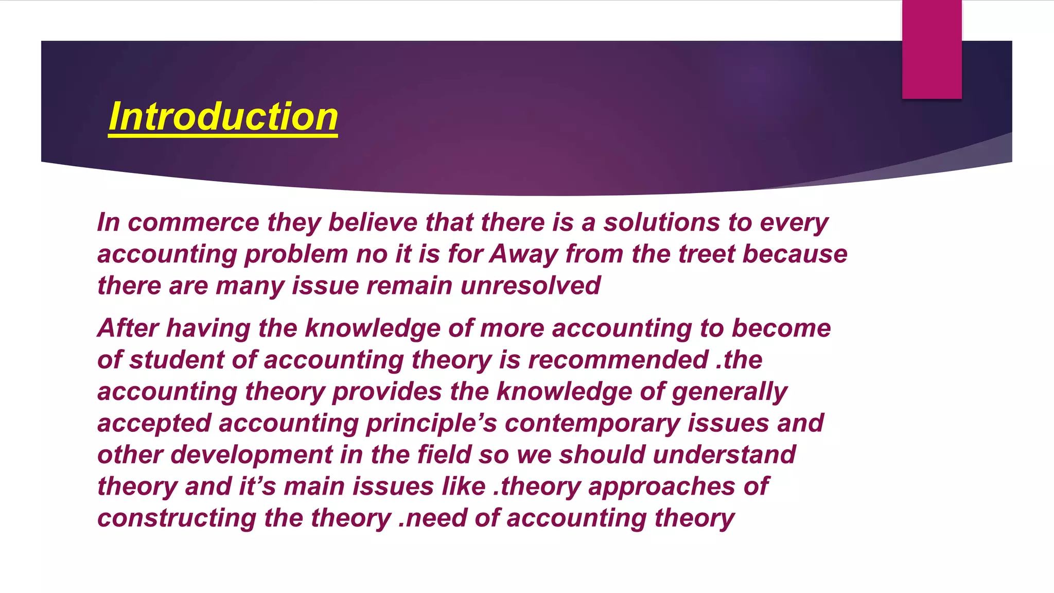 Introduction
In commerce they believe that there is a solutions to every
accounting problem no it is for Away from the treet because
there are many issue remain unresolved
After having the knowledge of more accounting to become
of student of accounting theory is recommended .the
accounting theory provides the knowledge of generally
accepted accounting principle’s contemporary issues and
other development in the field so we should understand
theory and it’s main issues like .theory approaches of
constructing the theory .need of accounting theory
 