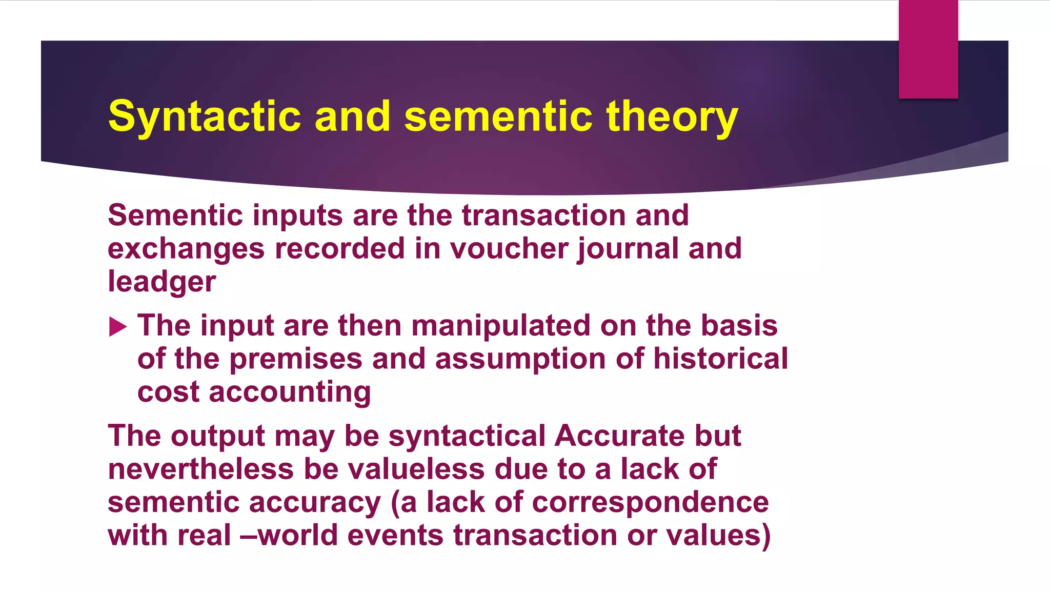 Syntactic and sementic theory
Sementic inputs are the transaction and
exchanges recorded in voucher journal and
leadger
 The input are then manipulated on the basis
of the premises and assumption of historical
cost accounting
The output may be syntactical Accurate but
nevertheless be valueless due to a lack of
sementic accuracy (a lack of correspondence
with real –world events transaction or values)
 