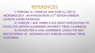 REFERENCES
1] TORTORA G J FINKE B,R AND CASE C,L [2015]
MICROBIOLOGY AN INTRODUTION [12TH
EDTION ]PERSON
LONDON UNITED KINDGOM.
2] WEBSTER J AND WEBER R,W,S [2007] INTRODUTION TO
FUNGI [3TH EDITION ]CAMBRIDES UNIVERISTY PRESS CAMBRIDGE.
3] SCHAECHTER M AND LEADERBERG J[2004] THE DEST
ENCYCLOPEDIA OF MICROBIOLOGY ELSEIVER ACADEMIC PRESS
CALIFORNIA.
 