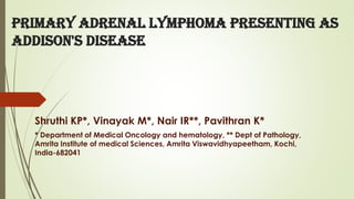 Primary adrenal lymphoma presenting as
Addison's disease
Shruthi KP*, Vinayak M*, Nair IR**, Pavithran K*
* Department of Medical Oncology and hematology, ** Dept of Pathology,
Amrita Institute of medical Sciences, Amrita Viswavidhyapeetham, Kochi,
India-682041
 