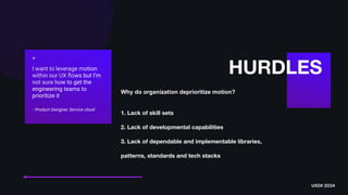 Why do organization deprioritize motion?
1. Lack of skill sets
2. Lack of developmental capabilities
3. Lack of dependable and implementable libraries,
patterns, standards and tech stacks
HURDLES
“
I want to leverage motion
within our UX
fl
ows but I’m
not sure how to get the
engineering teams to
prioritize it
- Product Designer, Service cloud
UXDX 2024
 