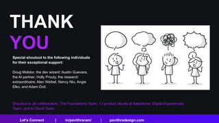 THANK
YOU
Shoutout to all collaborators: The Foundations Team, 13 product clouds at Salesforce, Digital Experiences
Team, and AI Cloud Team.
Let’s Connect | in/pavithraram/ | pavithradesign.com
Special shoutout to the following individuals
for their exceptional support:
Doug Molidor, the dev wizard; Austin Guevara,
the AI partner; Holly Prouty, the research
extraordinaire; Alan Weibel, Nancy Niu, Angie
Elko, and Adam Doti.
 