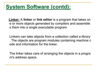 System Software (contd):
Linker: A linker or link editor is a program that takes on
e or more objects generated by compilers and assemble
s them into a single executable program.
Linkers can take objects from a collection called a library
. The objects are program modules containing machine c
ode and information for the linker.
The linker takes care of arranging the objects in a progra
m's address space.
 