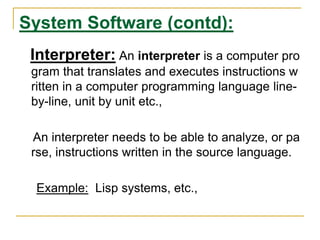 System Software (contd):
Interpreter: An interpreter is a computer pro
gram that translates and executes instructions w
ritten in a computer programming language line-
by-line, unit by unit etc.,
An interpreter needs to be able to analyze, or pa
rse, instructions written in the source language.
Example: Lisp systems, etc.,
 