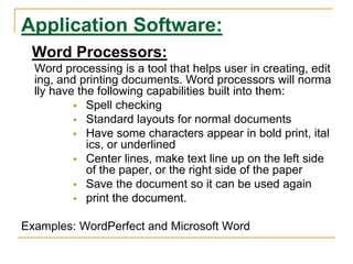 Application Software:
Word Processors:
Word processing is a tool that helps user in creating, edit
ing, and printing documents. Word processors will norma
lly have the following capabilities built into them:
 Spell checking
 Standard layouts for normal documents
 Have some characters appear in bold print, ital
ics, or underlined
 Center lines, make text line up on the left side
of the paper, or the right side of the paper
 Save the document so it can be used again
 print the document.
Examples: WordPerfect and Microsoft Word
 